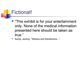 Fictional!
 “This exhibit is for your entertainment
only. None of the medical information
presented here should be taken as
true.”
 Kemp, Jeremy. “Notices and Disclaimers…”
 