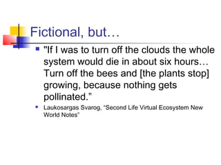 Fictional, but…
 "If I was to turn off the clouds the whole
system would die in about six hours…
Turn off the bees and [the plants stop]
growing, because nothing gets
pollinated.”
 Laukosargas Svarog, “Second Life Virtual Ecosystem New
World Notes”
 