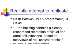 Realistic attempt to replicate…
 Nash Baldwin, MD & programmer, UC
Davis
 “…the building contains a closely
researched recreation of visual and
aural hallucinations, based on
interviews of real schizophrenics.”
 Au, James. “A Lever to Move the Mind.”
 