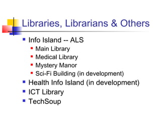Libraries, Librarians & Others
 Info Island -- ALS
 Main Library
 Medical Library
 Mystery Manor
 Sci-Fi Building (in development)
 Health Info Island (in development)
 ICT Library
 TechSoup
 