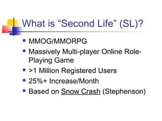 What is “Second Life” (SL)?
 MMOG/MMORPG
 Massively Multi-player Online Role-
Playing Game
 >1 Million Registered Users
 25%+ Increase/Month
 Based on Snow Crash (Stephenson)
 