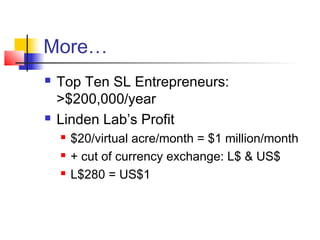 More…
 Top Ten SL Entrepreneurs:
>$200,000/year
 Linden Lab’s Profit
 $20/virtual acre/month = $1 million/month
 + cut of currency exchange: L$ & US$
 L$280 = US$1
 
