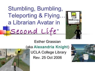 Stumbling, Bumbling,
Teleporting & Flying…
a Librarian Avatar in
“Second Life”
Esther Grassian
(aka Alexandria Knight)
UCLA College Library
Rev. 25 Oct 2006
 