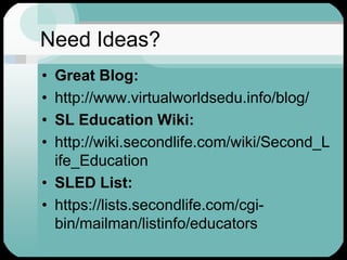 Need Ideas?Great Blog:http://www.virtualworldsedu.info/blog/SL Education Wiki:http://wiki.secondlife.com/wiki/Second_Life_EducationSLED List:https://lists.secondlife.com/cgi-bin/mailman/listinfo/educators