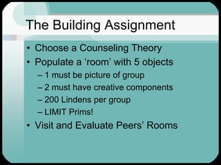 The Building AssignmentChoose a Counseling TheoryPopulate a ‘room’ with 5 objects1 must be picture of group2 must have creative components200 Lindens per groupLIMIT Prims!Visit and Evaluate Peers’ Rooms