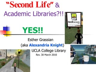 “ Second Life ”   &  Academic Libraries?!!  YES!! Esther Grassian (aka  Alexandria Knight ) UCLA College Library Rev. 30 March 2010 