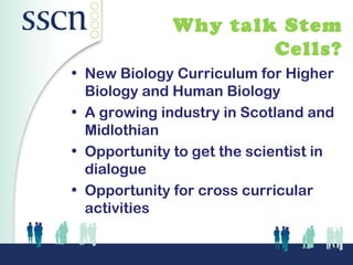 Why talk Stem
                      Cells?
• New Biology Curriculum for Higher
  Biology and Human Biology
• A growing industry in Scotland and
  Midlothian
• Opportunity to get the scientist in
  dialogue
• Opportunity for cross curricular
  activities
 