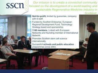 Our mission is to create a connected community
focused on the development of a world-leading and
     sustainable Regenerative Medicine industry in
                                         Scotland.
  Not-for-profit, limited by guarantee, company
  with 6 staff.
  Funded by Scottish Enterprise, European
  Regional Development Fund, Technology
  Strategy board and sponsorship.
  1140 members. Linked with European
  Networks and founding member of International
  Network.
  Promotes Scottish stem cell science
  internationally.
  Successful schools and public education
  programmes since 2003.
 