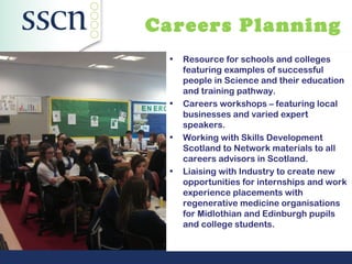 Careers Planning
  •   Resource for schools and colleges
      featuring examples of successful
      people in Science and their education
      and training pathway.
  •   Careers workshops – featuring local
      businesses and varied expert
      speakers.
  •   Working with Skills Development
      Scotland to Network materials to all
      careers advisors in Scotland.
  •   Liaising with Industry to create new
      opportunities for internships and work
      experience placements with
      regenerative medicine organisations
      for Midlothian and Edinburgh pupils
      and college students.
 