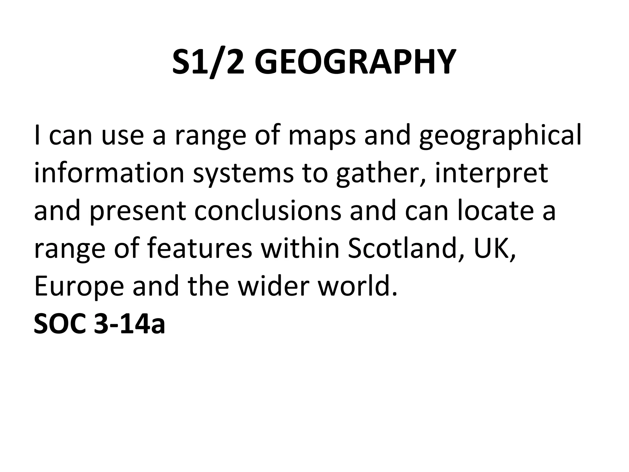 S1/2 GEOGRAPHY 
I can use a range of maps and geographical 
information systems to gather, interpret 
and present conclusions and can locate a 
range of features within Scotland, UK, 
Europe and the wider world. 
SOC 3-14a 
 