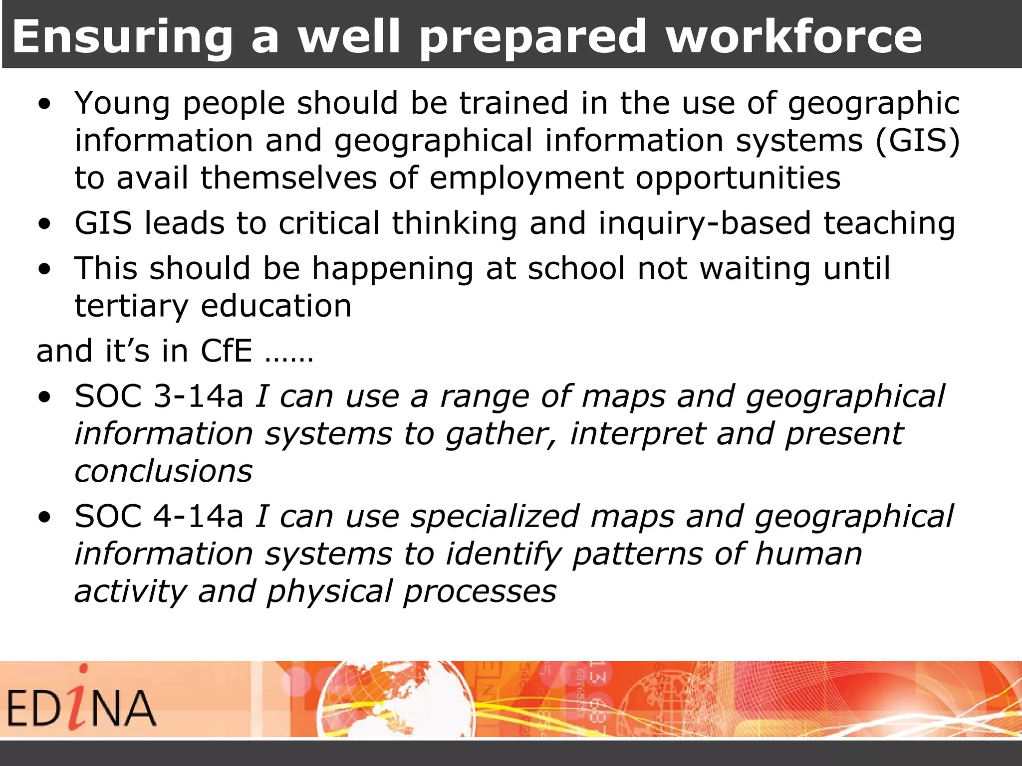 Ensuring a well prepared workforce 
• Young people should be trained in the use of geographic 
information and geographical information systems (GIS) 
to avail themselves of employment opportunities 
• GIS leads to critical thinking and inquiry-based teaching 
• This should be happening at school not waiting until 
tertiary education 
and it’s in CfE …… 
• SOC 3-14a I can use a range of maps and geographical 
information systems to gather, interpret and present 
conclusions 
• SOC 4-14a I can use specialized maps and geographical 
information systems to identify patterns of human 
activity and physical processes 
 
