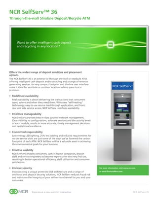 NCR	SelfServ™	36	
Through-the-wall	Slimline	Deposit/Recycle	ATM	




       Want to offer intelligent cash deposit
       and recycling in any location?




Offers the widest range of deposit solutions and placement
options
The NCR SelfServ 36 is an exterior or through-the-wall or vestibule ATM,
offering intelligent cash deposit and/or recycling and a range of revenue
generating services. Its very compact footprint and slimline user interface
make it ideal for vestibule or outdoor locations where space is at a
premium.

•	 Redefined	availability
  Real availability is about delivering the transactions that consumers
  want, where and when they need them. With new “self-healing”
  technology, easy-to-use service lead-through application, and front,
  rear and side service access, NCR SelfServ redefines availability.

•	 Informed	manageability
  NCR SelfServ provides best-in-class data for network management.
  Clear visibility to configurations, software versions and the activity levels
  of each module, results in more accurate, timely management decisions
  and operational excellence.

•	 Committed	responsibility
  Low-energy LED lighting, 25% less cabling and reduced requirements for
  on-site service visits are just some of the ways we’ve lowered the carbon
  footprint of each ATM. NCR SelfServ will be a valuable asset in achieving
  the environmental goals for your business.

•	 Intuitive	usability
  NCR SelfServ enables consumers, cash-in-transit companies, branch
  staff and service engineers to become experts after the very first use,
  resulting in better operational efficiency, staff utilization and consumer
  satisfaction.

•	 Intrinsic	security                                                             For	more	information,	visit	www.ncr.com,	

  Incorporating a unique protected USB architecture and a range of                or	email	financial@ncr.com.
  antifraud and physical security solutions, NCR SelfServ reduces fraud risk
  and maintains the integrity of your self-service channel for you and your
  customers.




                     Experience a new world of interaction                                                             NCR SelfServ 36
 