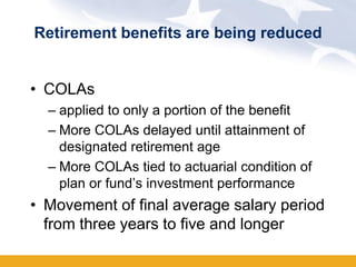 Retirement benefits are being reduced


• COLAs
  – applied to only a portion of the benefit
  – More COLAs delayed until attainment of
    designated retirement age
  – More COLAs tied to actuarial condition of
    plan or fund’s investment performance
• Movement of final average salary period
  from three years to five and longer
 