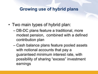 Growing use of hybrid plans


• Two main types of hybrid plan:
  – DB-DC plans feature a traditional, more
    modest pension, combined with a defined
    contribution plan
  – Cash balance plans feature pooled assets
    with notional accounts that pay a
    guaranteed minimum interest rate, with
    possibility of sharing “excess” investment
    earnings
 