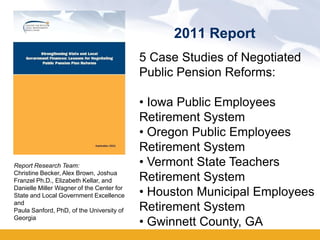 2011 Report
                                           5 Case Studies of Negotiated
                                           Public Pension Reforms:

                                           • Iowa Public Employees
                                           Retirement System
                                           • Oregon Public Employees
                                           Retirement System
Report Research Team:                      • Vermont State Teachers
Christine Becker, Alex Brown, Joshua
Franzel Ph.D., Elizabeth Kellar, and       Retirement System
Danielle Miller Wagner of the Center for
State and Local Government Excellence      • Houston Municipal Employees
and
Paula Sanford, PhD, of the University of   Retirement System
Georgia
                                           • Gwinnett County, GA
 