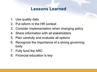 Lessons Learned

1. Use quality data
2. Put reform in the HR context
3. Consider implementation when changing policy
4. Share information with all stakeholders
5. Plan carefully and evaluate all options
6. Recognize the importance of a strong governing
   body
7. Fully fund the ARC
8. Financial education is key
 