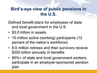 Bird’s-eye view of public pensions in
                the U.S.
Defined benefit plans for employees of state
  and local government in the U.S.
• $3.0 trillion in assets
• 15 million active (working) participants (12
  percent of the nation’s workforce)
• 8.0 million retirees and their survivors receive
  $200 billion annually in benefits
• 85%+ of state and local government workers
  participate in an employer-sponsored pension
  plan
 