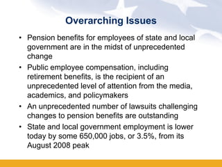 Overarching Issues
• Pension benefits for employees of state and local
  government are in the midst of unprecedented
  change
• Public employee compensation, including
  retirement benefits, is the recipient of an
  unprecedented level of attention from the media,
  academics, and policymakers
• An unprecedented number of lawsuits challenging
  changes to pension benefits are outstanding
• State and local government employment is lower
  today by some 650,000 jobs, or 3.5%, from its
  August 2008 peak
 