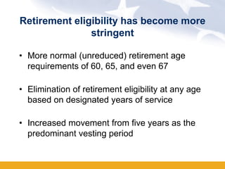 Retirement eligibility has become more
               stringent

• More normal (unreduced) retirement age
  requirements of 60, 65, and even 67

• Elimination of retirement eligibility at any age
  based on designated years of service

• Increased movement from five years as the
  predominant vesting period
 