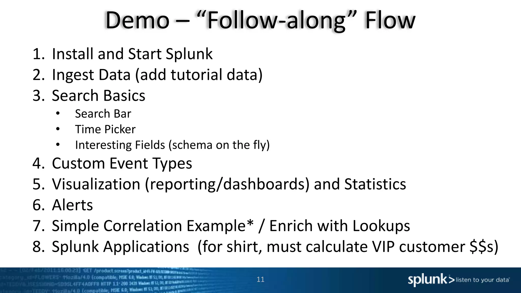Demo – “Follow-along” Flow
11
1. Install and Start Splunk
2. Ingest Data (add tutorial data)
3. Search Basics
• Search Bar
• Time Picker
• Interesting Fields (schema on the fly)
4. Custom Event Types
5. Visualization (reporting/dashboards) and Statistics
6. Alerts
7. Simple Correlation Example* / Enrich with Lookups
8. Splunk Applications (for shirt, must calculate VIP customer $$s)
 