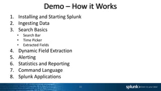 Demo – How it Works
11
1. Installing and Starting Splunk
2. Ingesting Data
3. Search Basics
• Search Bar
• Time Picker
• Extracted Fields
4. Dynamic Field Extraction
5. Alerting
6. Statistics and Reporting
7. Command Language
8. Splunk Applications
 