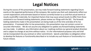 Legal Notices
During the course of this presentation, we may make forward-looking statements regarding future
events or the expected performance of the company. We caution you that such statements reflect our
current expectations and estimates based on factors currently known to us and that actual events or
results could differ materially. For important factors that may cause actual results to differ from those
contained in our forward-looking statements, please review our filings with the SEC. The forward-
looking statements made in this presentation are being made as of the time and date of its live
presentation. If reviewed after its live presentation, this presentation may not contain current or
accurate information. We do not assume any obligation to update any forward-looking statements
we may make. In addition, any information about our roadmap outlines our general product direction
and is subject to change at any time without notice. It is for informational purposes only and shall
not be incorporated into any contract or other commitment. Splunk undertakes no obligation either
to develop the features or functionality described or to include any such feature or functionality in a
future release.
2
 