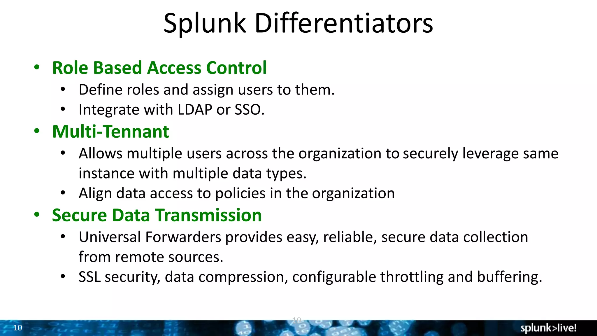 10
Splunk Differentiators
10
• Role Based Access Control
• Define roles and assign users to them.
• Integrate with LDAP or SSO.
• Multi-Tennant
• Allows multiple users across the organization to securely leverage same
instance with multiple data types.
• Align data access to policies in the organization
• Secure Data Transmission
• Universal Forwarders provides easy, reliable, secure data collection
from remote sources.
• SSL security, data compression, configurable throttling and buffering.
 