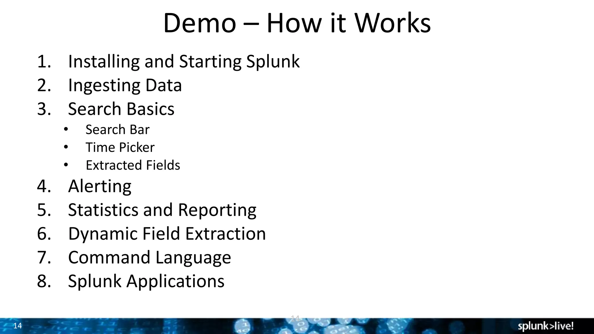 14
Demo – How it Works
14
1. Installing and Starting Splunk
2. Ingesting Data
3. Search Basics
• Search Bar
• Time Picker
• Extracted Fields
4. Alerting
5. Statistics and Reporting
6. Dynamic Field Extraction
7. Command Language
8. Splunk Applications
 