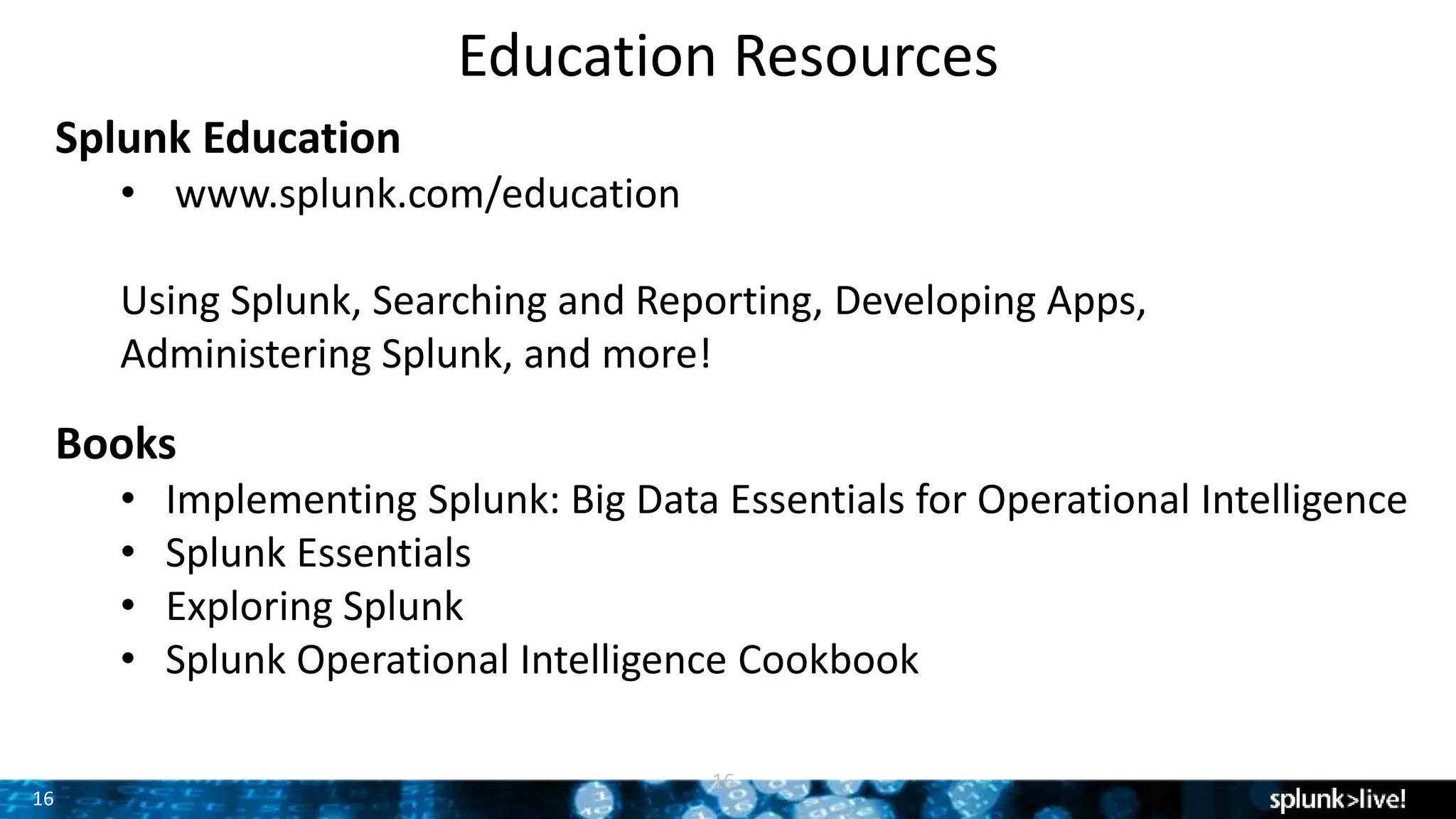 16
Education Resources
16
Splunk Education
• www.splunk.com/education
Using Splunk, Searching and Reporting, Developing Apps,
Administering Splunk, and more!
Books
• Implementing Splunk: Big Data Essentials for Operational Intelligence
• Splunk Essentials
• Exploring Splunk
• Splunk Operational Intelligence Cookbook
 