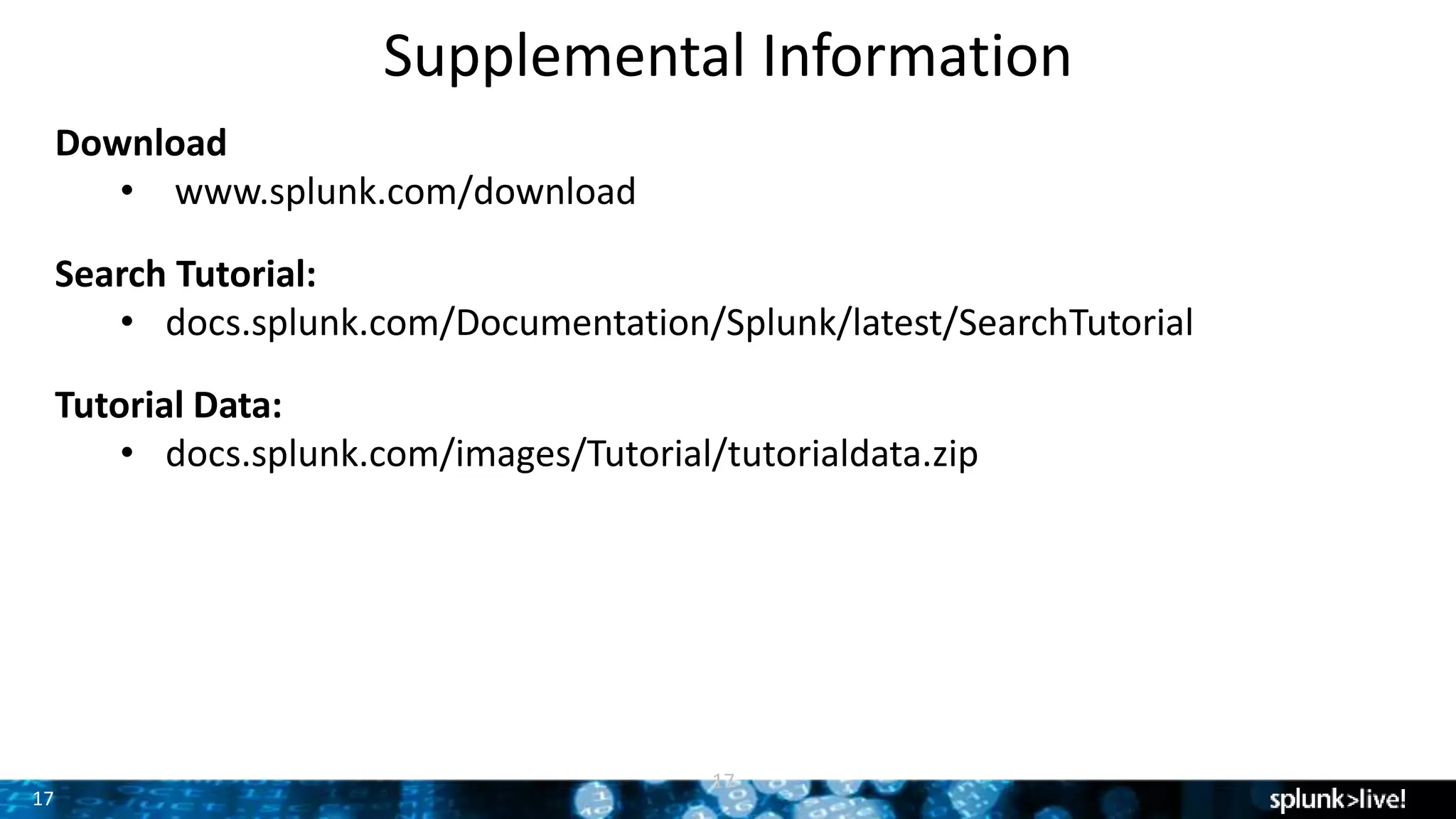 17
Supplemental Information
17
Download
• www.splunk.com/download
Search Tutorial:
• docs.splunk.com/Documentation/Splunk/latest/SearchTutorial
Tutorial Data:
• docs.splunk.com/images/Tutorial/tutorialdata.zip
 