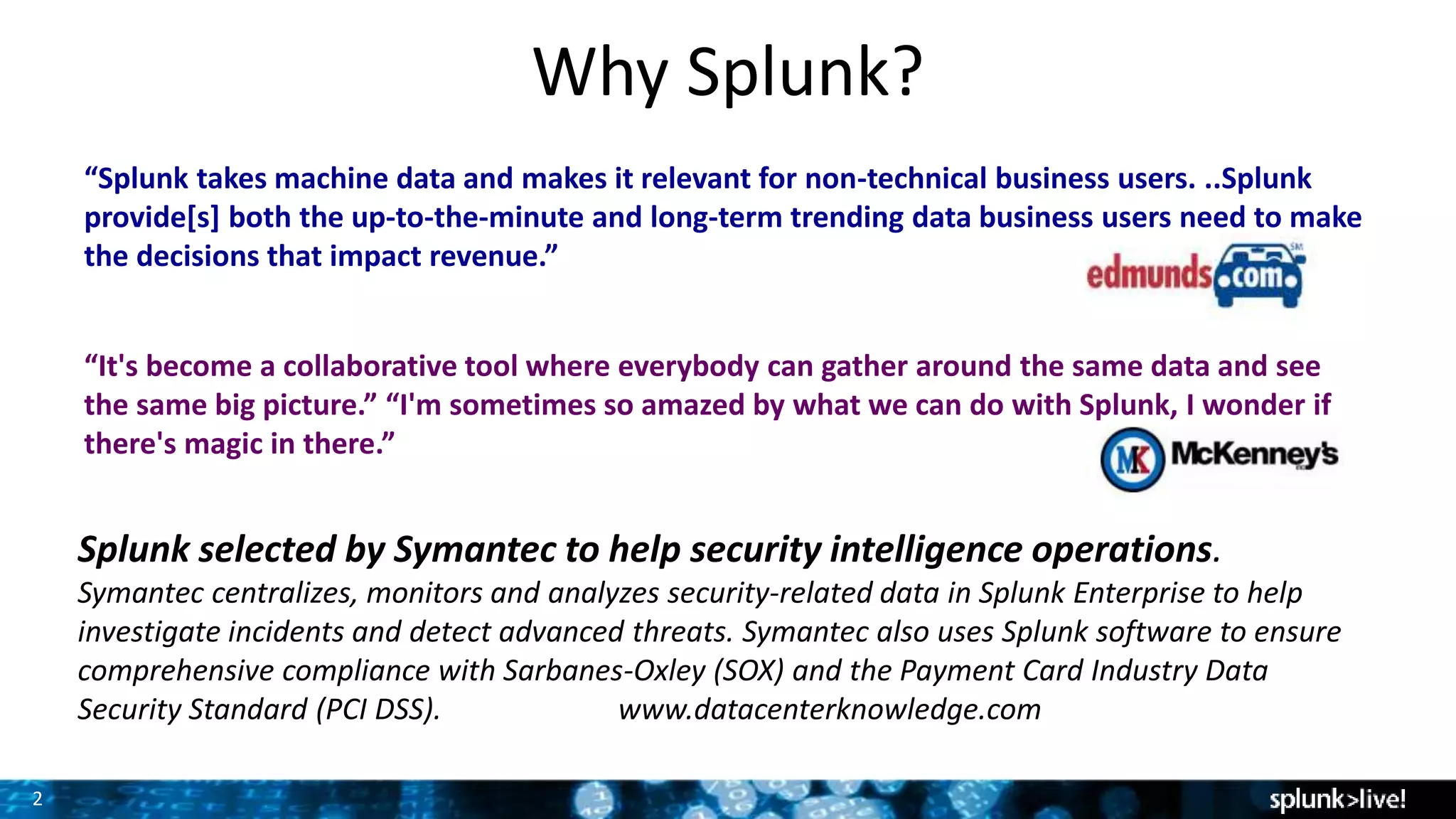 2
Why Splunk?
“Splunk takes machine data and makes it relevant for non-technical business users. ..Splunk
provide[s] both the up-to-the-minute and long-term trending data business users need to make
the decisions that impact revenue.”
“It's become a collaborative tool where everybody can gather around the same data and see
the same big picture.” “I'm sometimes so amazed by what we can do with Splunk, I wonder if
there's magic in there.”
Splunk selected by Symantec to help security intelligence operations.
Symantec centralizes, monitors and analyzes security-related data in Splunk Enterprise to help
investigate incidents and detect advanced threats. Symantec also uses Splunk software to ensure
comprehensive compliance with Sarbanes-Oxley (SOX) and the Payment Card Industry Data
Security Standard (PCI DSS). www.datacenterknowledge.com
 