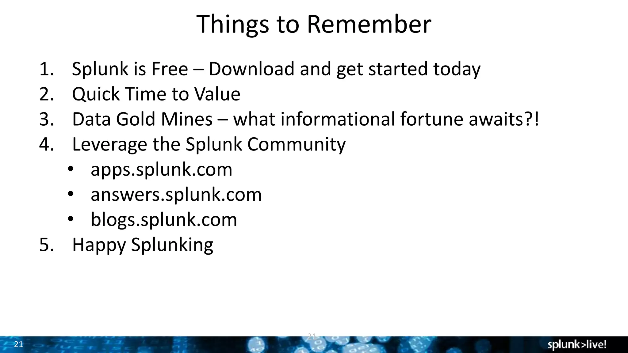 21
Things to Remember
21
1. Splunk is Free – Download and get started today
2. Quick Time to Value
3. Data Gold Mines – what informational fortune awaits?!
4. Leverage the Splunk Community
• apps.splunk.com
• answers.splunk.com
• blogs.splunk.com
5. Happy Splunking
 