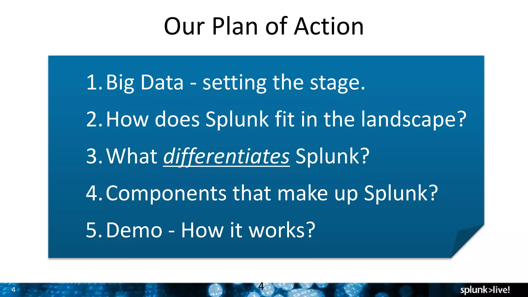 4
Our Plan of Action
4
1.Big Data - setting the stage.
2.How does Splunk fit in the landscape?
3.What differentiates Splunk?
4.Components that make up Splunk?
5.Demo - How it works?
 