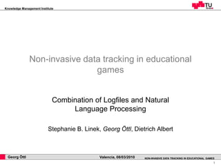 Knowledge Management Institute




               Non-invasive data tracking in educational
                               games


                             Combination of Logfiles and Natural
                                  Language Processing

                          Stephanie B. Linek, Georg Öttl, Dietrich Albert



 Georg Öttl                                  Valencia, 08/03/2010   NON-INVASIVE DATA TRACKING IN EDUCATIONAL GAMES
                                                                                                                  1
 