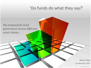 ‘ Do funds do what they say?’ My proposal for fund governance across different asset classes.. March 2010 Jon Beckett, ASCI 