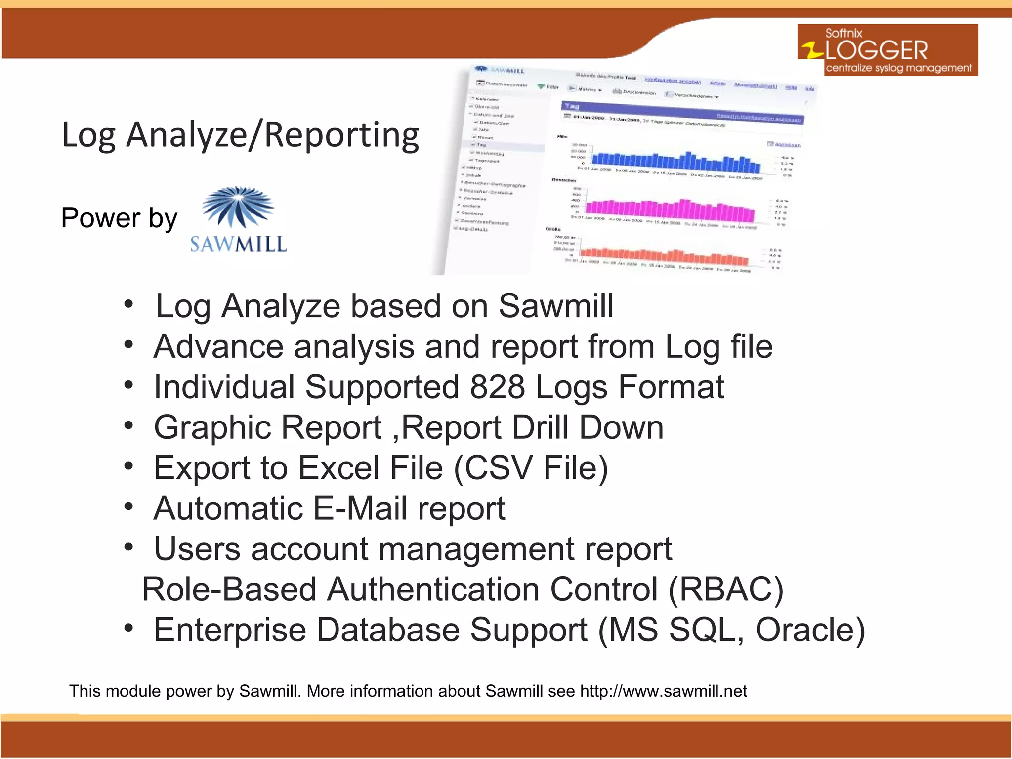 Log Analyze/Reporting

Power by


      • Log Analyze based on Sawmill
      • Advance analysis and report from Log file
      • Individual Supported 828 Logs Format
      • Graphic Report ,Report Drill Down
      • Export to Excel File (CSV File)
      • Automatic E-Mail report
      • Users account management report
       Role-Based Authentication Control (RBAC)
      • Enterprise Database Support (MS SQL, Oracle)
This module power by Sawmill. More information about Sawmill see http://www.sawmill.net
 