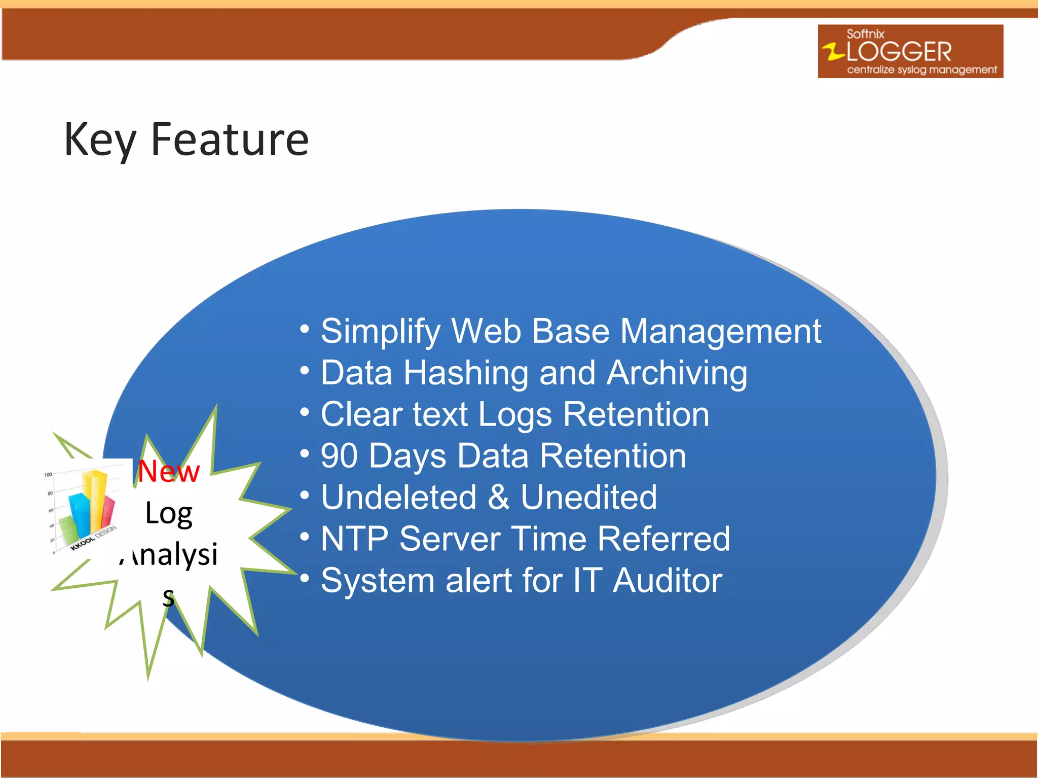 Key Feature


            • Simplify Web Base Management
            • Data Hashing and Archiving
            • Clear text Logs Retention
   New      • 90 Days Data Retention
   Log      • Undeleted & Unedited
  Analysi   • NTP Server Time Referred
    s       • System alert for IT Auditor
 