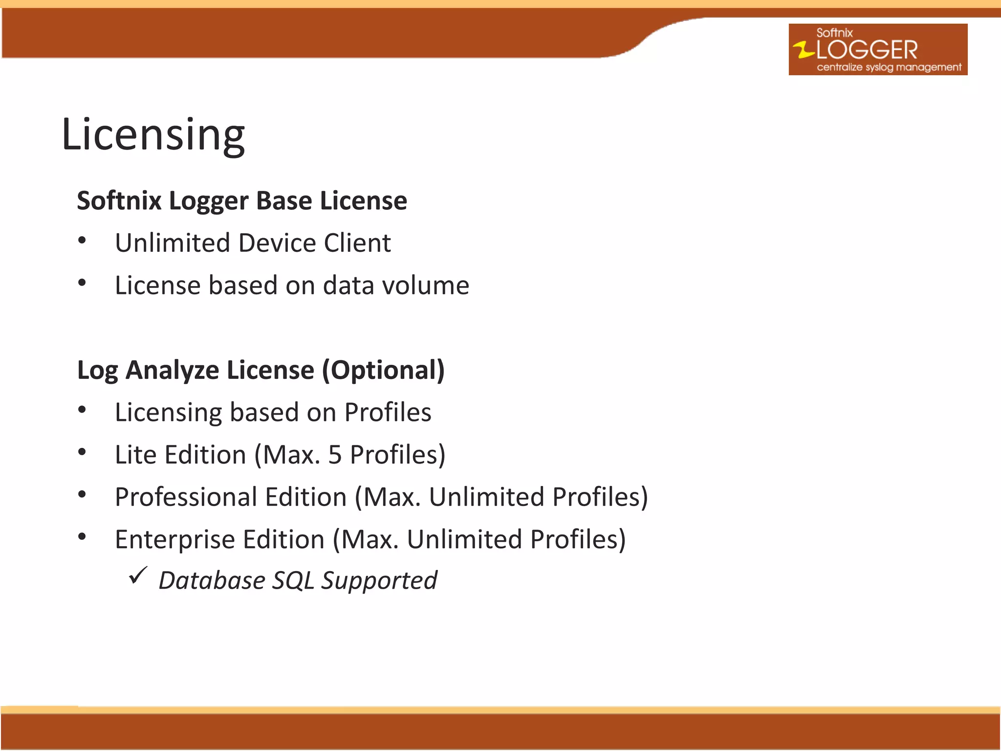 Licensing
Softnix Logger Base License
• Unlimited Device Client
• License based on data volume

Log Analyze License (Optional)
• Licensing based on Profiles
• Lite Edition (Max. 5 Profiles)
• Professional Edition (Max. Unlimited Profiles)
• Enterprise Edition (Max. Unlimited Profiles)
     Database SQL Supported
 