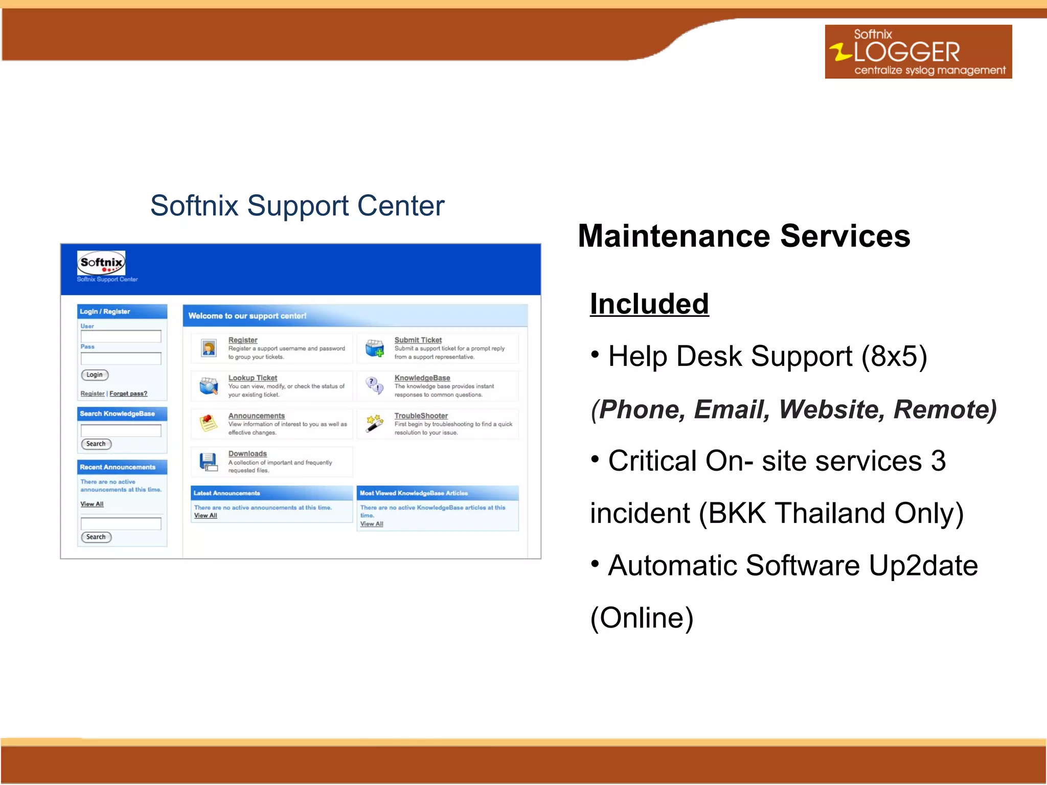 Softnix Support Center
                         Maintenance Services

                         Included
                         • Help Desk Support (8x5)
                         (Phone, Email, Website, Remote)
                         • Critical On- site services 3
                         incident (BKK Thailand Only)
                         • Automatic Software Up2date
                         (Online)
 