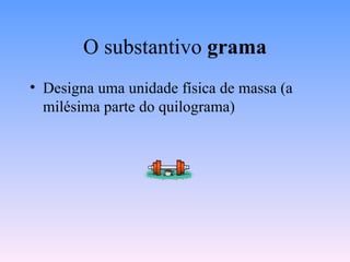 O substantivo  grama Designa uma unidade física de massa (a milésima parte do quilograma) 