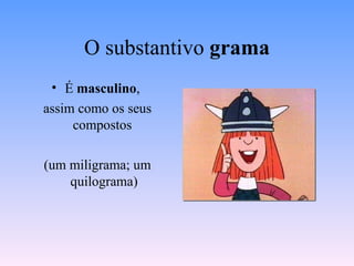 O substantivo  grama É  masculino ,  assim como os seus compostos  (um miligrama; um quilograma) 