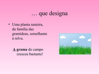 …  que designa Uma planta rasteira, da família das gramídeas, semelhante à relva. A  grama  do campo cresceu bastante! 