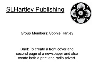 SLHartley Publishing
Group Members: Sophie Hartley
Brief: To create a front cover and
second page of a newspaper and also
create both a print and radio advert.
 