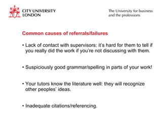 Common causes of referrals/failures Lack of contact with supervisors: it’s hard for them to tell if you really did the work if you’re not discussing with them. Suspiciously good grammar/spelling in parts of your work! Your tutors know the literature well: they will recognize other peoples’ ideas. Inadequate citations/referencing. 