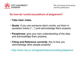 So how do I avoid accusations of plagiarism? Take clear notes. Quote : if you use someone else’s words, put them in quotation marks (“...”) and acknowledge them properly.  Paraphrase : give your own understanding of the idea, and acknowledge them properly. Citing and Reference correctly : this is how you acknowledge other people properly! http://www.city.ac.uk/upgrade/basics/avoiding-plagiarism.html   