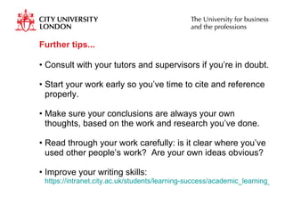 Further tips... Consult with your tutors and supervisors if you’re in doubt. Start your work early so you’ve time to cite and reference properly. Make sure your conclusions are always your own thoughts, based on the work and research you’ve done. Read through your work carefully: is it clear where you’ve used other people’s work?  Are your own ideas obvious? Improve your writing skills:  https://intranet.city.ac.uk/students/learning-success/academic_learning_support/academic_learning_support.html   