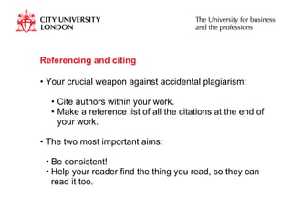Referencing and citing Your crucial weapon against accidental plagiarism:  Cite authors within your work. Make a reference list of all the citations at the end of your work. The two most important aims:  Be consistent! Help your reader find the thing you read, so they can read it too. 