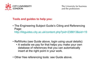 Tools and guides to help you:  The Engineering Subject Guide’s Citing and Referencing Page:  http://libguides.city.ac.uk/content.php?pid=238813&sid=1970764   RefWorks (see Guide above, login using usual details): A website we pay for that helps you make your own database of references that you can automatically insert at the right point in your work. Other free referencing tools: see Guide above. 