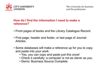How do I find the information I need to make a reference? Front pages of books and the Library Catalogue Record. First page, header and footer, or last page of Journal Articles.  Some databases will make a reference up for you to copy and paste into your work: Yes, you can copy and paste just this once! Check it carefully: a computer is not as clever as you. Demo: Business Source Complete  