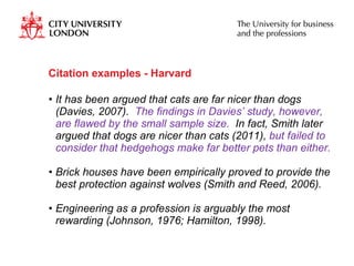 Citation examples - Harvard It has been argued that cats are far nicer than dogs (Davies, 2007).  The findings in Davies’ study, however, are flawed by the small sample size.  In fact, Smith later argued that dogs are nicer than cats (2011),  but failed to consider that hedgehogs make far better pets than either. Brick houses have been empirically proved to provide the best protection against wolves (Smith and Reed, 2006). Engineering as a profession is arguably the most rewarding (Johnson, 1976; Hamilton, 1998). 